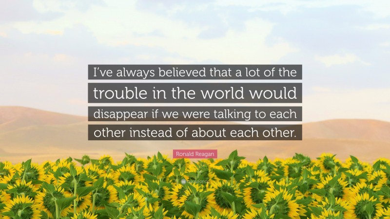 Ronald Reagan Quote: “I’ve always believed that a lot of the trouble in the world would disappear if we were talking to each other instead of about each other.”