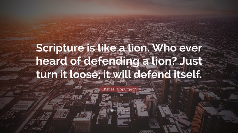 Charles H. Spurgeon Quote: “Scripture is like a lion. Who ever heard of defending a lion? Just turn it loose; it will defend itself.”