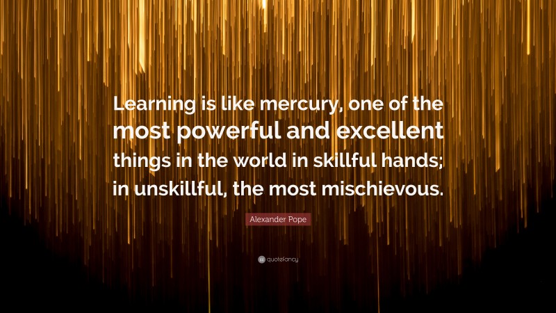 Alexander Pope Quote: “Learning is like mercury, one of the most powerful and excellent things in the world in skillful hands; in unskillful, the most mischievous.”