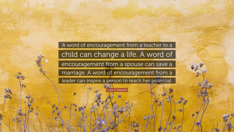 John C. Maxwell Quote: “A word of encouragement from a teacher to a child can change a life. A word of encouragement from a spouse can save a marriage. A word of encouragement from a leader can inspire a person to reach her potential.”