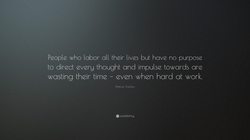 Marcus Aurelius Quote: “People who labor all their lives but have no purpose to direct every thought and impulse towards are wasting their time – even when hard at work.”
