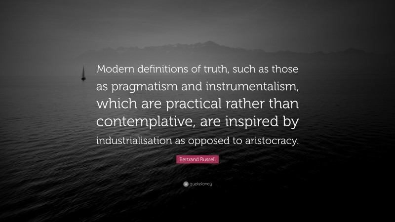 Bertrand Russell Quote: “Modern definitions of truth, such as those as pragmatism and instrumentalism, which are practical rather than contemplative, are inspired by industrialisation as opposed to aristocracy.”