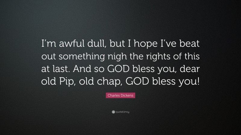 Charles Dickens Quote: “I’m awful dull, but I hope I’ve beat out something nigh the rights of this at last. And so GOD bless you, dear old Pip, old chap, GOD bless you!”