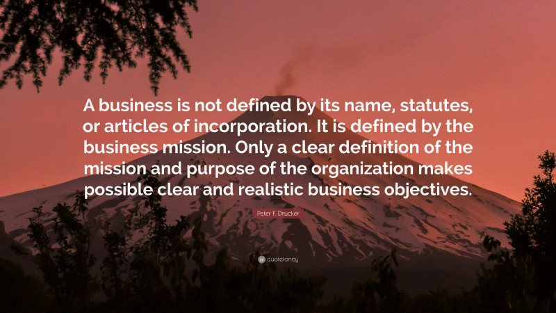 Peter F. Drucker Quote: “A business is not defined by its name, statutes, or articles of incorporation. It is defined by the business mission. Only a clear definition of the mission and purpose of the organization makes possible clear and realistic business objectives.”