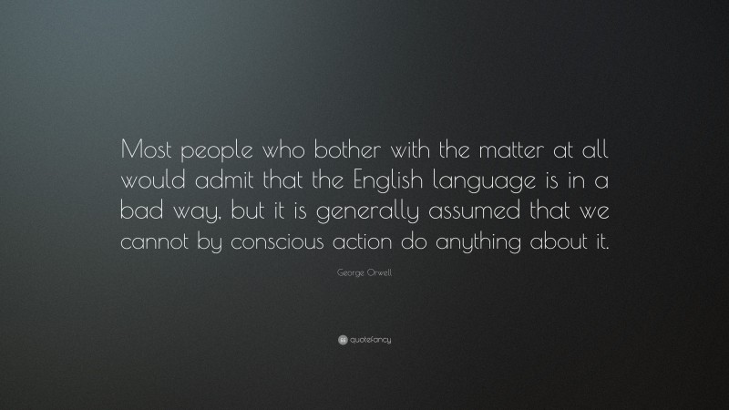 George Orwell Quote: “Most people who bother with the matter at all would admit that the English language is in a bad way, but it is generally assumed that we cannot by conscious action do anything about it.”
