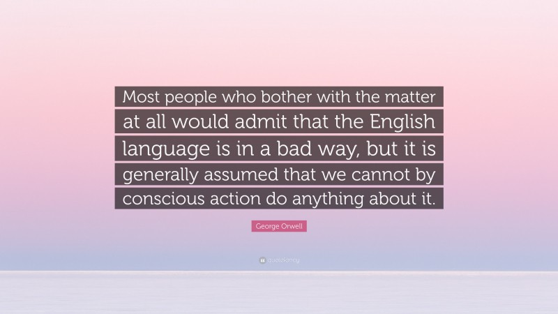 George Orwell Quote: “Most people who bother with the matter at all would admit that the English language is in a bad way, but it is generally assumed that we cannot by conscious action do anything about it.”
