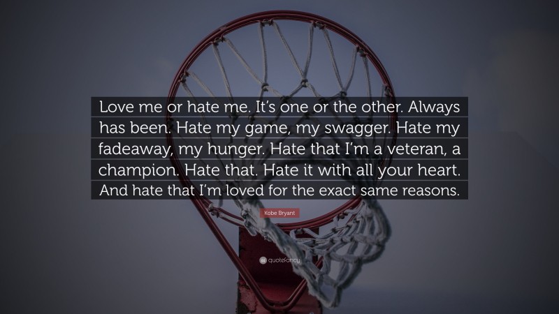 Kobe Bryant Quote: “Love me or hate me. It’s one or the other. Always has been. Hate my game, my swagger. Hate my fadeaway, my hunger. Hate that I’m a veteran, a champion. Hate that. Hate it with all your heart. And hate that I’m loved for the exact same reasons.”