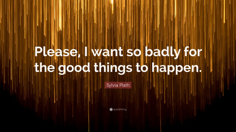 Sylvia Plath Quote: “Please, I want so badly for the good things to happen.”