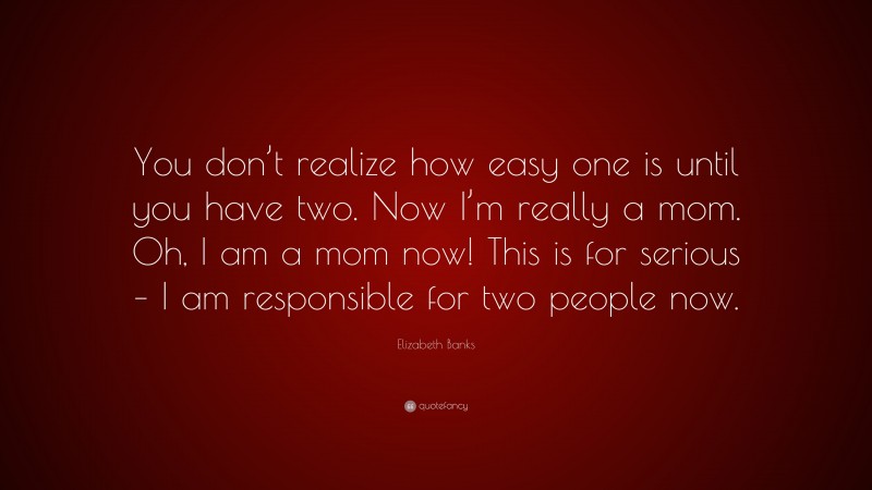 Elizabeth Banks Quote: “You don’t realize how easy one is until you have two. Now I’m really a mom. Oh, I am a mom now! This is for serious – I am responsible for two people now.”