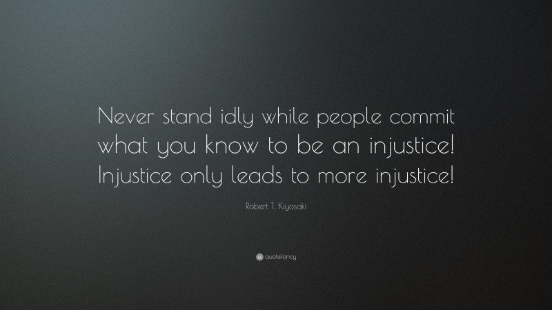 Robert T. Kiyosaki Quote: “Never stand idly while people commit what you know to be an injustice! Injustice only leads to more injustice!”