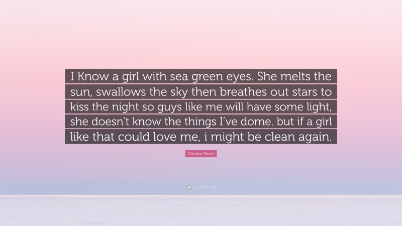 Carolee Dean Quote: “I Know a girl with sea green eyes. She melts the sun, swallows the sky then breathes out stars to kiss the night so guys like me will have some light, she doesn’t know the things I’ve dome. but if a girl like that could love me, i might be clean again.”