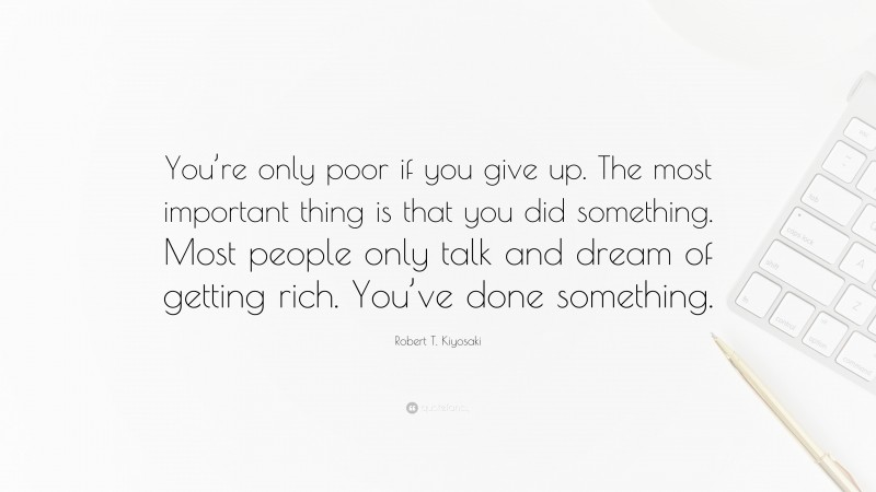 Robert T. Kiyosaki Quote: “You’re only poor if you give up. The most important thing is that you did something. Most people only talk and dream of getting rich. You’ve done something.”