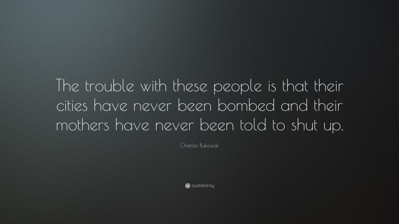 Charles Bukowski Quote: “The trouble with these people is that their cities have never been bombed and their mothers have never been told to shut up.”