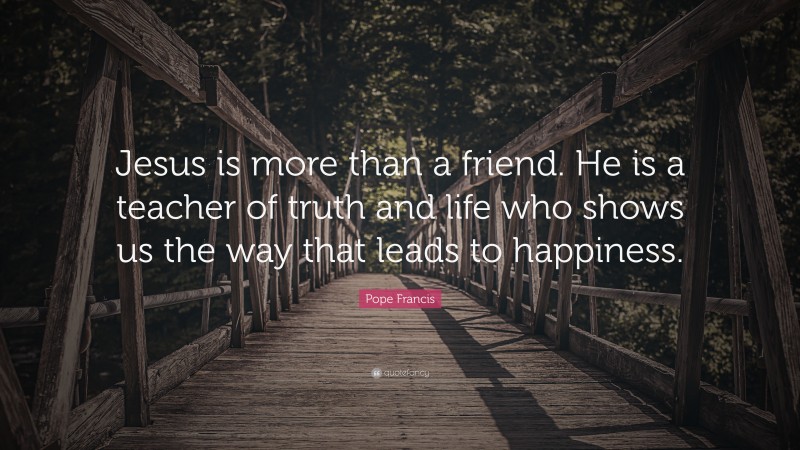 Pope Francis Quote: “Jesus is more than a friend. He is a teacher of truth and life who shows us the way that leads to happiness.”