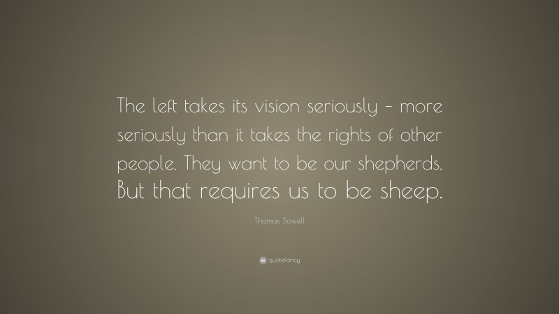 Thomas Sowell Quote: “The left takes its vision seriously – more seriously than it takes the rights of other people. They want to be our shepherds. But that requires us to be sheep.”