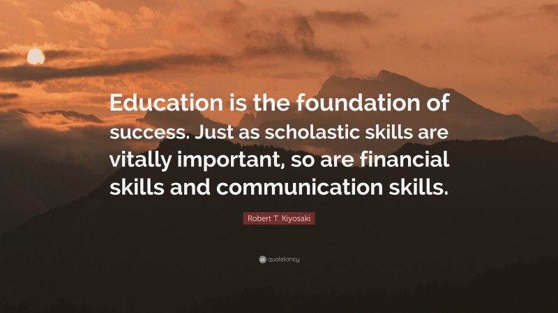 Robert T. Kiyosaki Quote: “Education is the foundation of success. Just as scholastic skills are vitally important, so are financial skills and communication skills.”