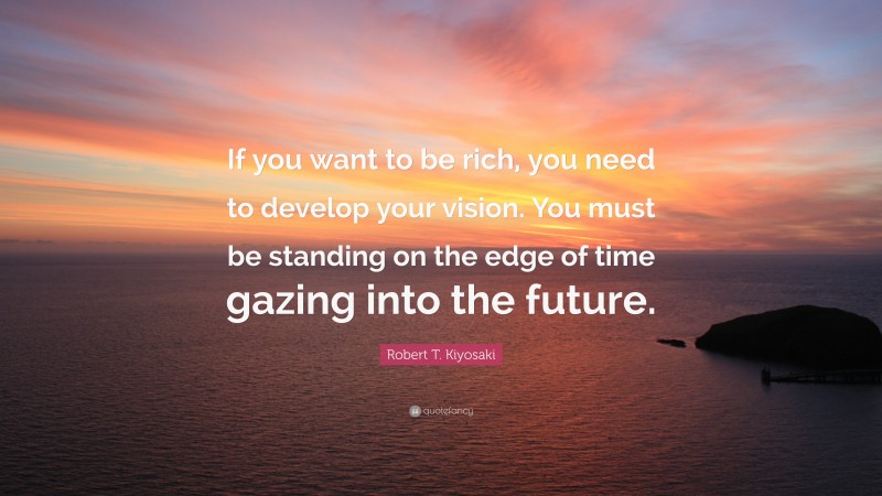Robert T. Kiyosaki Quote: “If you want to be rich, you need to develop your vision. You must be standing on the edge of time gazing into the future.”