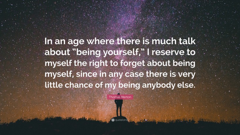 Thomas Merton Quote: “In an age where there is much talk about “being yourself,” I reserve to myself the right to forget about being myself, since in any case there is very little chance of my being anybody else.”