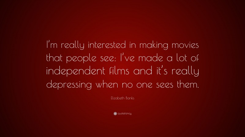 Elizabeth Banks Quote: “I’m really interested in making movies that people see: I’ve made a lot of independent films and it’s really depressing when no one sees them.”