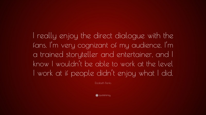 Elizabeth Banks Quote: “I really enjoy the direct dialogue with the fans. I’m very cognizant of my audience. I’m a trained storyteller and entertainer, and I know I wouldn’t be able to work at the level I work at if people didn’t enjoy what I did.”