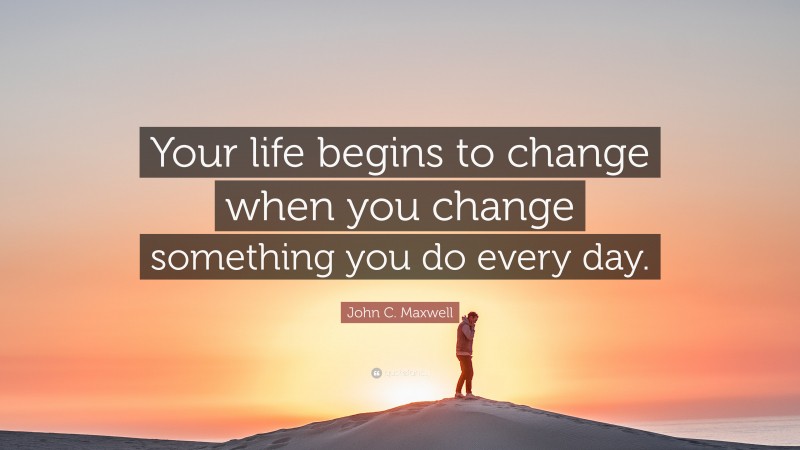 John C. Maxwell Quote: “Your life begins to change when you change something you do every day.”