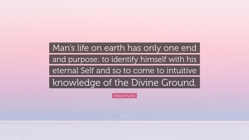 Aldous Huxley Quote: “Man’s life on earth has only one end and purpose: to identify himself with his eternal Self and so to come to intuitive knowledge of the Divine Ground.”