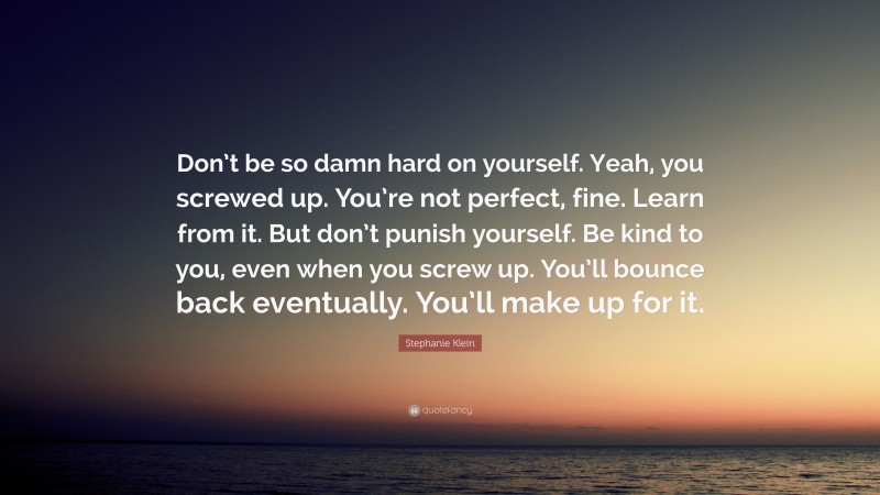 Stephanie Klein Quote: “Don’t be so damn hard on yourself. Yeah, you screwed up. You’re not perfect, fine. Learn from it. But don’t punish yourself. Be kind to you, even when you screw up. You’ll bounce back eventually. You’ll make up for it.”