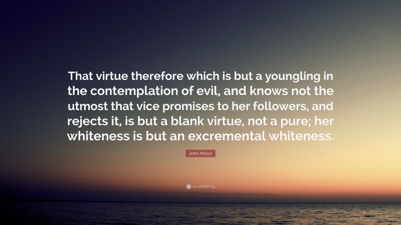 John Milton Quote: “That virtue therefore which is but a youngling in the contemplation of evil, and knows not the utmost that vice promises to her followers, and rejects it, is but a blank virtue, not a pure; her whiteness is but an excremental whiteness.”