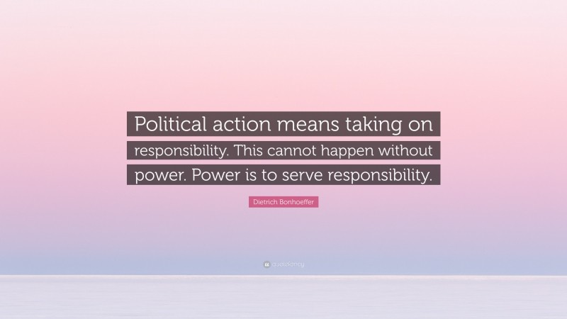 Dietrich Bonhoeffer Quote: “Political action means taking on responsibility. This cannot happen without power. Power is to serve responsibility.”