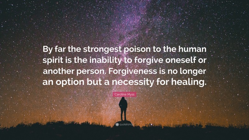 Caroline Myss Quote: “By far the strongest poison to the human spirit is the inability to forgive oneself or another person. Forgiveness is no longer an option but a necessity for healing.”