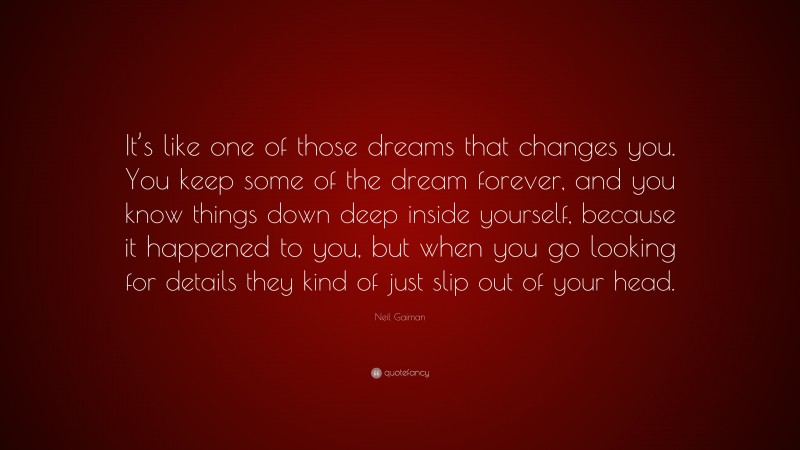 Neil Gaiman Quote: “It’s like one of those dreams that changes you. You keep some of the dream forever, and you know things down deep inside yourself, because it happened to you, but when you go looking for details they kind of just slip out of your head.”