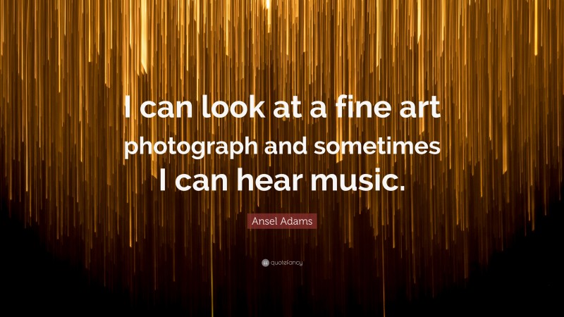 Ansel Adams Quote: “I can look at a fine art photograph and sometimes I can hear music.”