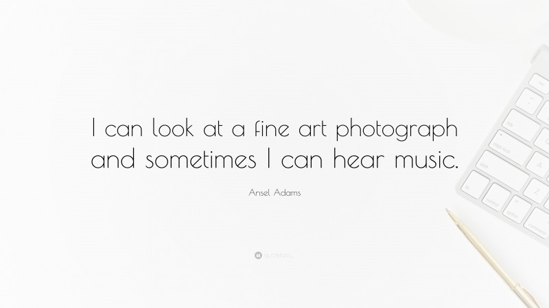 Ansel Adams Quote: “I can look at a fine art photograph and sometimes I can hear music.”