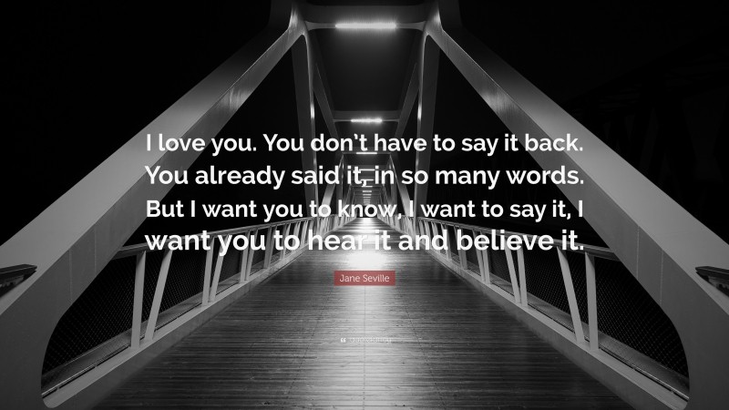 Jane Seville Quote: “I love you. You don’t have to say it back. You already said it, in so many words. But I want you to know, I want to say it, I want you to hear it and believe it.”