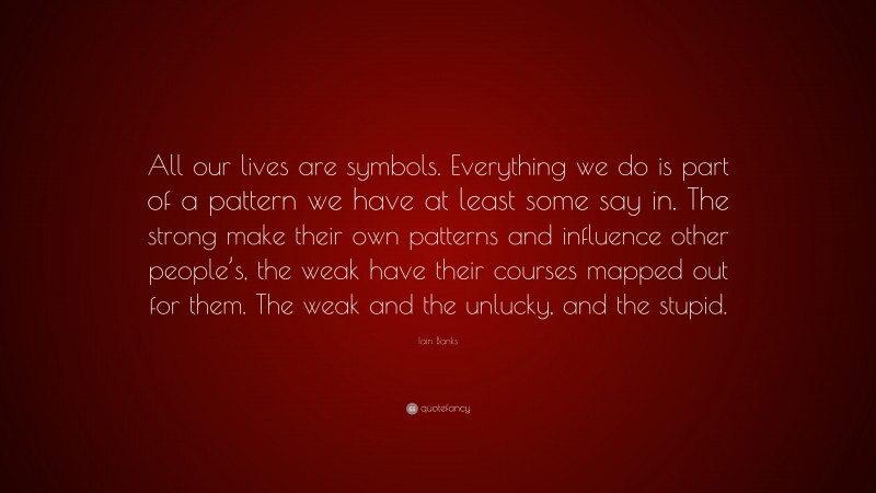 Iain Banks Quote: “All our lives are symbols. Everything we do is part of a pattern we have at least some say in. The strong make their own patterns and influence other people’s, the weak have their courses mapped out for them. The weak and the unlucky, and the stupid.”