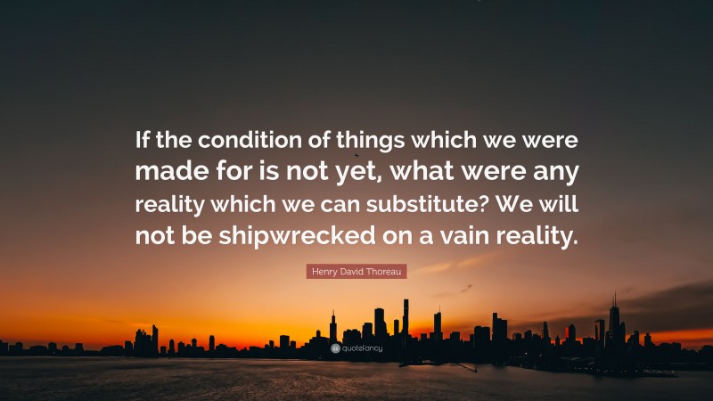 Henry David Thoreau Quote: “If the condition of things which we were made for is not yet, what were any reality which we can substitute? We will not be shipwrecked on a vain reality.”