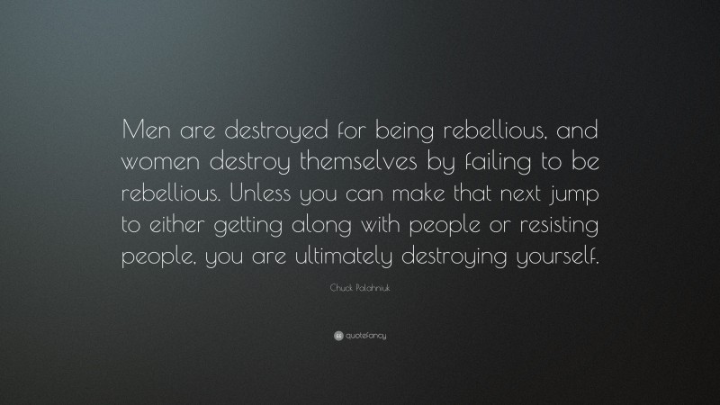 Chuck Palahniuk Quote: “Men are destroyed for being rebellious, and women destroy themselves by failing to be rebellious. Unless you can make that next jump to either getting along with people or resisting people, you are ultimately destroying yourself.”