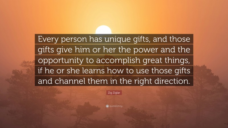 Zig Ziglar Quote: “Every person has unique gifts, and those gifts give him or her the power and the opportunity to accomplish great things, if he or she learns how to use those gifts and channel them in the right direction.”