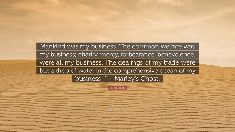 Charles Dickens Quote: “Mankind was my business. The common welfare was my business; charity, mercy, forbearance, benevolence, were all my business. The dealings of my trade were but a drop of water in the comprehensive ocean of my business! ” – Marley’s Ghost.”