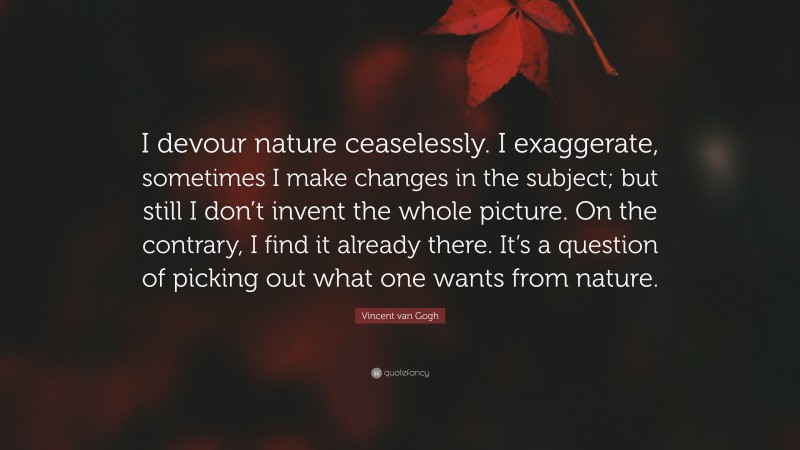 Vincent van Gogh Quote: “I devour nature ceaselessly. I exaggerate, sometimes I make changes in the subject; but still I don’t invent the whole picture. On the contrary, I find it already there. It’s a question of picking out what one wants from nature.”