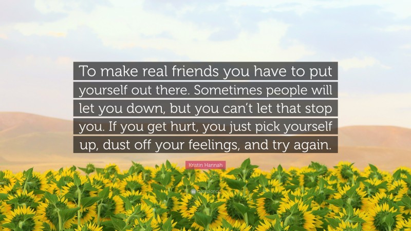 Kristin Hannah Quote: “To make real friends you have to put yourself out there. Sometimes people will let you down, but you can’t let that stop you. If you get hurt, you just pick yourself up, dust off your feelings, and try again.”
