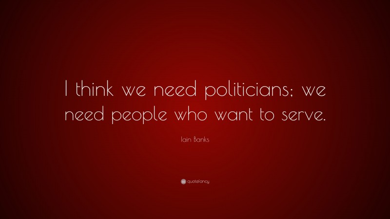 Iain Banks Quote: “I think we need politicians; we need people who want to serve.”