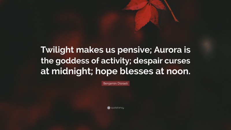 Benjamin Disraeli Quote: “Twilight makes us pensive; Aurora is the goddess of activity; despair curses at midnight; hope blesses at noon.”