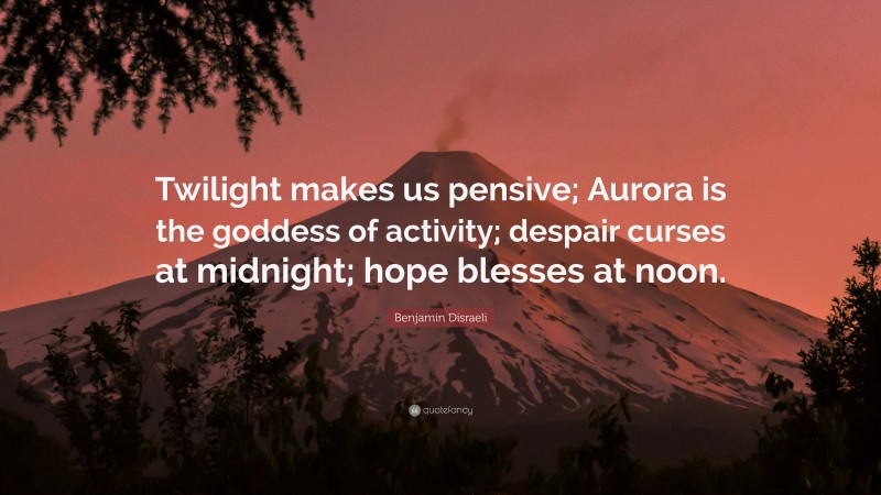 Benjamin Disraeli Quote: “Twilight makes us pensive; Aurora is the goddess of activity; despair curses at midnight; hope blesses at noon.”