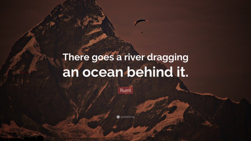 Rumi Quote: “There goes a river dragging an ocean behind it.”