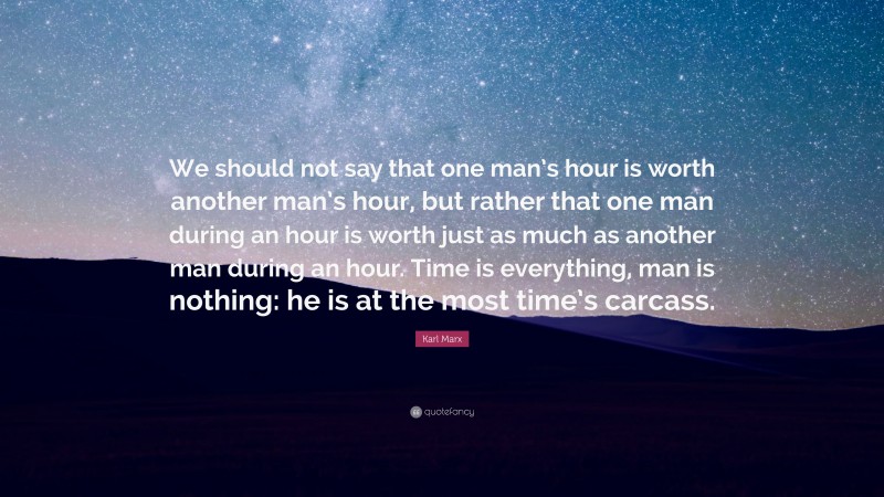 Karl Marx Quote: “We should not say that one man’s hour is worth another man’s hour, but rather that one man during an hour is worth just as much as another man during an hour. Time is everything, man is nothing: he is at the most time’s carcass.”