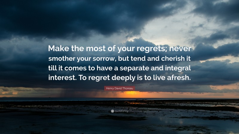 Henry David Thoreau Quote: “Make the most of your regrets; never smother your sorrow, but tend and cherish it till it comes to have a separate and integral interest. To regret deeply is to live afresh.”