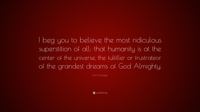 Kurt Vonnegut Quote: “I beg you to believe the most ridiculous superstition of all: that humanity is at the center of the universe, the fulfiller or frustrateor of the grandest dreams of God Almighty.”