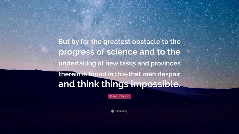 Francis Bacon Quote: “But by far the greatest obstacle to the progress of science and to the undertaking of new tasks and provinces therein is found in this-that men despair and think things impossible.”