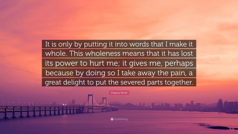 Virginia Woolf Quote: “It is only by putting it into words that I make it whole. This wholeness means that it has lost its power to hurt me; it gives me, perhaps because by doing so I take away the pain, a great delight to put the severed parts together.”